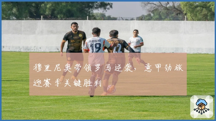 穆里尼奥带领罗马逆袭，意甲劲旅迎赛季关键胜利