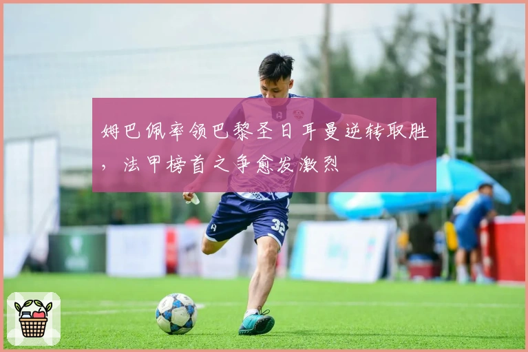 姆巴佩率领巴黎圣日耳曼逆转取胜,法甲榜首之争愈发激烈