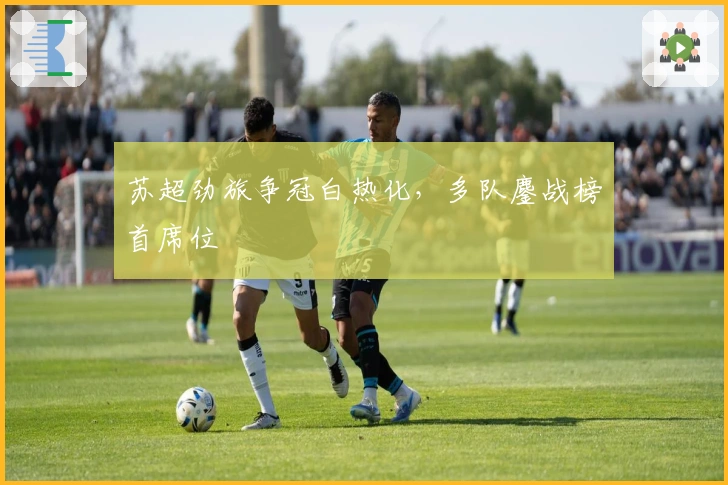 苏超劲旅争冠白热化，多队鏖战榜首席位