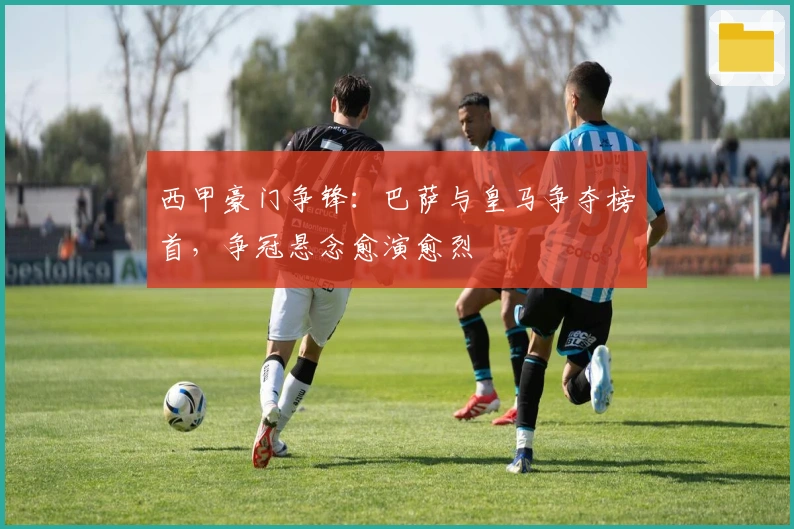 西甲豪门争锋：巴萨与皇马争夺榜首，争冠悬念愈演愈烈