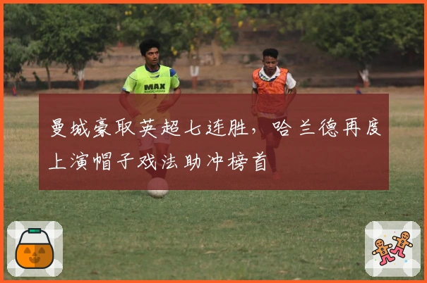 曼城豪取英超七连胜，哈兰德再度上演帽子戏法助冲榜首