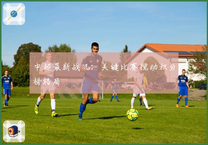 中超最新战况：关键比赛搅动积分榜格局