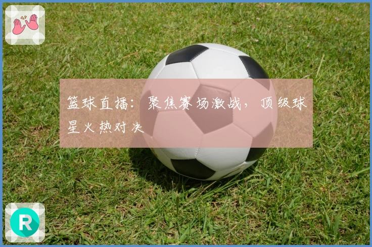 篮球直播：聚焦赛场激战，顶级球星火热对决