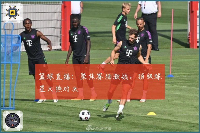 篮球直播：聚焦赛场激战，顶级球星火热对决