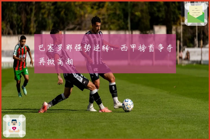 巴塞罗那强势逆转，西甲榜首争夺再掀高潮