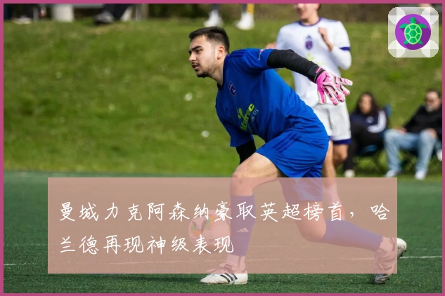 曼城力克阿森纳豪取英超榜首，哈兰德再现神级表现